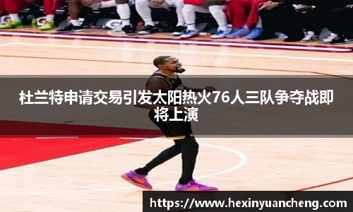 杜兰特申请交易引发太阳热火76人三队争夺战即将上演