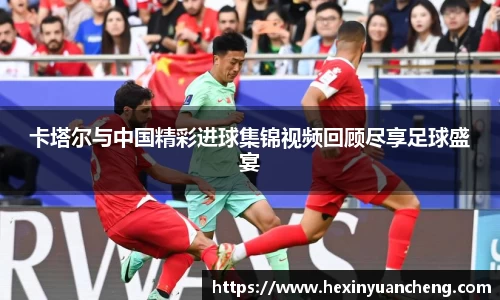 卡塔尔与中国精彩进球集锦视频回顾尽享足球盛宴