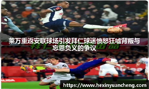 莱万重返安联球场引发拜仁球迷愤怒狂嘘背叛与忘恩负义的争议