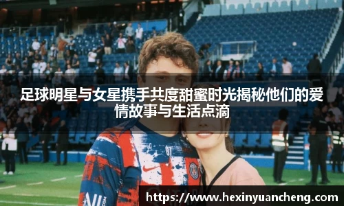足球明星与女星携手共度甜蜜时光揭秘他们的爱情故事与生活点滴