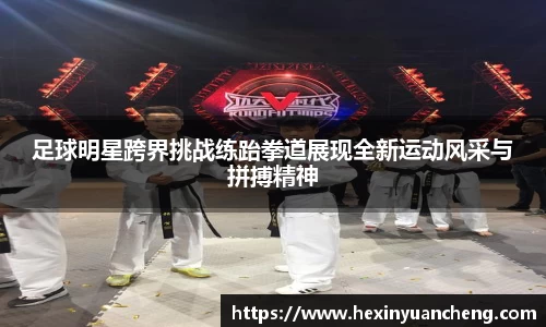 足球明星跨界挑战练跆拳道展现全新运动风采与拼搏精神